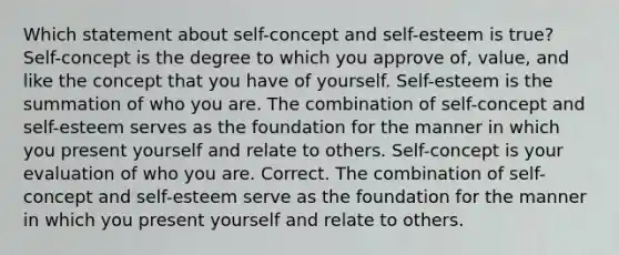 Which statement about self-concept and self-esteem is true? Self-concept is the degree to which you approve of, value, and like the concept that you have of yourself. Self-esteem is the summation of who you are. The combination of self-concept and self-esteem serves as the foundation for the manner in which you present yourself and relate to others. Self-concept is your evaluation of who you are. Correct. The combination of self-concept and self-esteem serve as the foundation for the manner in which you present yourself and relate to others.