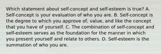 Which statement about self-concept and self-esteem is true? A. Self-concept is your evaluation of who you are. B. Self-concept is the degree to which you approve of, value, and like the concept that you have of yourself. C. The combination of self-concept and self-esteem serves as the foundation for the manner in which you present yourself and relate to others. D. Self-esteem is the summation of who you are.