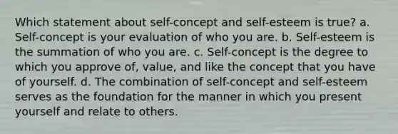 Which statement about self-concept and self-esteem is true? a. Self-concept is your evaluation of who you are. b. Self-esteem is the summation of who you are. c. Self-concept is the degree to which you approve of, value, and like the concept that you have of yourself. d. The combination of self-concept and self-esteem serves as the foundation for the manner in which you present yourself and relate to others.