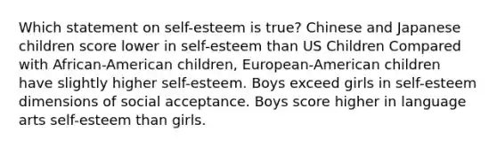 Which statement on self-esteem is true? Chinese and Japanese children score lower in self-esteem than US Children Compared with African-American children, European-American children have slightly higher self-esteem. Boys exceed girls in self-esteem dimensions of social acceptance. Boys score higher in language arts self-esteem than girls.