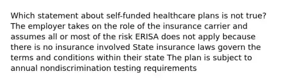 Which statement about self-funded healthcare plans is not true? The employer takes on the role of the insurance carrier and assumes all or most of the risk ERISA does not apply because there is no insurance involved State insurance laws govern the terms and conditions within their state The plan is subject to annual nondiscrimination testing requirements