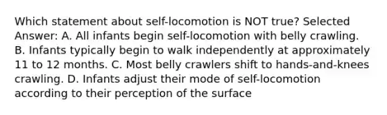 Which statement about self-locomotion is NOT true? Selected Answer: A. All infants begin self-locomotion with belly crawling. B. Infants typically begin to walk independently at approximately 11 to 12 months. C. Most belly crawlers shift to hands-and-knees crawling. D. Infants adjust their mode of self-locomotion according to their perception of the surface