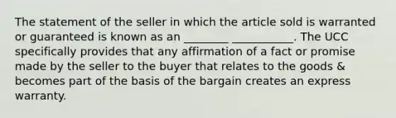 The statement of the seller in which the article sold is warranted or guaranteed is known as an ________ ___________. The UCC specifically provides that any affirmation of a fact or promise made by the seller to the buyer that relates to the goods & becomes part of the basis of the bargain creates an express warranty.