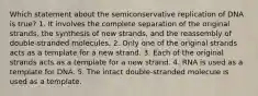 Which statement about the semiconservative replication of DNA is true? 1. It involves the complete separation of the original strands, the synthesis of new strands, and the reassembly of double-stranded molecules. 2. Only one of the original strands acts as a template for a new strand. 3. Each of the original strands acts as a template for a new strand. 4. RNA is used as a template for DNA. 5. The intact double-stranded molecule is used as a template.