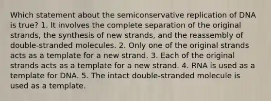 Which statement about the semiconservative replication of DNA is true? 1. It involves the complete separation of the original strands, the synthesis of new strands, and the reassembly of double-stranded molecules. 2. Only one of the original strands acts as a template for a new strand. 3. Each of the original strands acts as a template for a new strand. 4. RNA is used as a template for DNA. 5. The intact double-stranded molecule is used as a template.