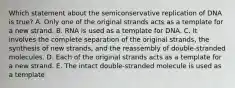 Which statement about the semiconservative replication of DNA is true? A. Only one of the original strands acts as a template for a new strand. B. RNA is used as a template for DNA. C. It involves the complete separation of the original strands, the synthesis of new strands, and the reassembly of double-stranded molecules. D. Each of the original strands acts as a template for a new strand. E. The intact double-stranded molecule is used as a template