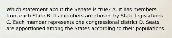 Which statement about the Senate is true? A. It has members from each State B. Its members are chosen by State legislatures C. Each member represents one congressional district D. Seats are apportioned among the States according to their populations