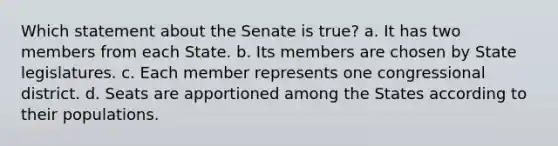 Which statement about the Senate is true? a. It has two members from each State. b. Its members are chosen by State legislatures. c. Each member represents one congressional district. d. Seats are apportioned among the States according to their populations.