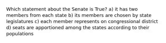 Which statement about the Senate is True? a) it has two members from each state b) its members are chosen by state legislatures c) each member represents on congressional district d) seats are apportioned among the states according to their populations