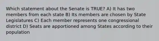 Which statement about the Senate is TRUE? A) It has two members from each state B) Its members are chosen by State Legislatures C) Each member represents one congressional district D) Seats are apportioned among States according to their population