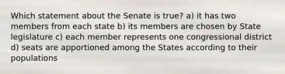 Which statement about the Senate is true? a) it has two members from each state b) its members are chosen by State legislature c) each member represents one congressional district d) seats are apportioned among the States according to their populations