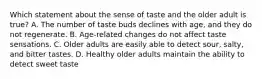 Which statement about the sense of taste and the older adult is true? A. The number of taste buds declines with age, and they do not regenerate. B. Age-related changes do not affect taste sensations. C. Older adults are easily able to detect sour, salty, and bitter tastes. D. Healthy older adults maintain the ability to detect sweet taste