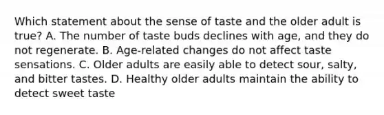 Which statement about the sense of taste and the older adult is true? A. The number of taste buds declines with age, and they do not regenerate. B. Age-related changes do not affect taste sensations. C. Older adults are easily able to detect sour, salty, and bitter tastes. D. Healthy older adults maintain the ability to detect sweet taste