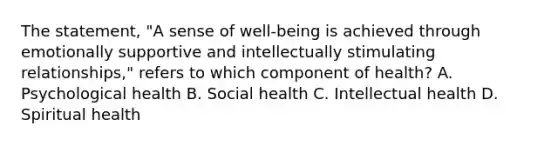 The statement, "A sense of well-being is achieved through emotionally supportive and intellectually stimulating relationships," refers to which component of health? A. Psychological health B. Social health C. Intellectual health D. Spiritual health