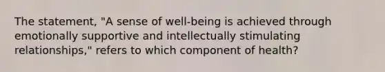 The statement, "A sense of well-being is achieved through emotionally supportive and intellectually stimulating relationships," refers to which component of health?