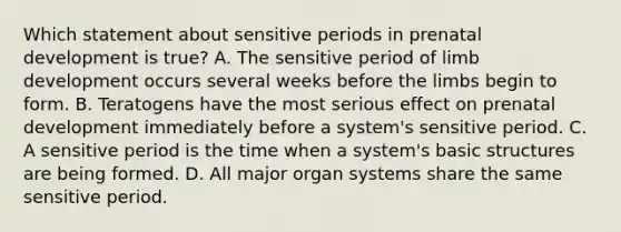 Which statement about sensitive periods in prenatal development is true? A. The sensitive period of limb development occurs several weeks before the limbs begin to form. B. Teratogens have the most serious effect on prenatal development immediately before a system's sensitive period. C. A sensitive period is the time when a system's basic structures are being formed. D. All major organ systems share the same sensitive period.