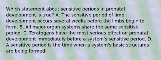 Which statement about sensitive periods in prenatal development is true? A. The sensitive period of limb development occurs several weeks before the limbs begin to form. B. All major organ systems share the same sensitive period. C. Teratogens have the most serious effect on prenatal development immediately before a system's sensitive period. D. A sensitive period is the time when a system's basic structures are being formed.