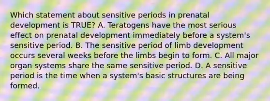 Which statement about sensitive periods in prenatal development is TRUE? A. Teratogens have the most serious effect on prenatal development immediately before a system's sensitive period. B. The sensitive period of limb development occurs several weeks before the limbs begin to form. C. All major organ systems share the same sensitive period. D. A sensitive period is the time when a system's basic structures are being formed.