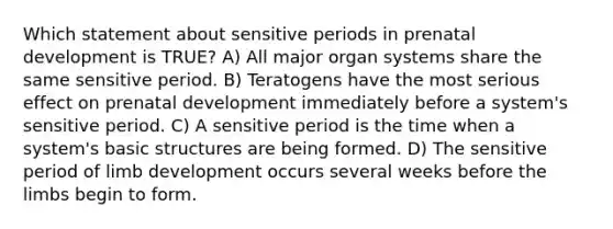 Which statement about sensitive periods in prenatal development is TRUE? A) All major organ systems share the same sensitive period. B) Teratogens have the most serious effect on prenatal development immediately before a system's sensitive period. C) A sensitive period is the time when a system's basic structures are being formed. D) The sensitive period of limb development occurs several weeks before the limbs begin to form.