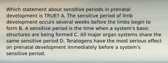 Which statement about sensitive periods in prenatal development is TRUE? A. The sensitive period of limb development occurs several weeks before the limbs begin to form B. A sensitive period is the time when a system's basic structures are being formed C. All major organ systems share the same sensitive period D. Teratogens have the most serious effect on prenatal development immediately before a system's sensitive period.