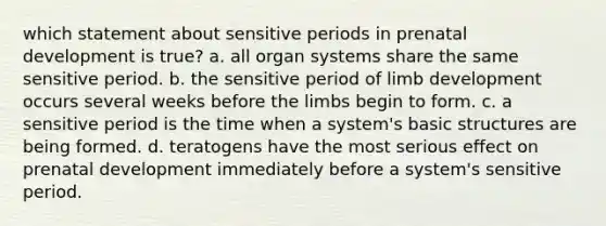 which statement about sensitive periods in prenatal development is true? a. all organ systems share the same sensitive period. b. the sensitive period of limb development occurs several weeks before the limbs begin to form. c. a sensitive period is the time when a system's basic structures are being formed. d. teratogens have the most serious effect on prenatal development immediately before a system's sensitive period.