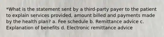 *What is the statement sent by a third-party payer to the patient to explain services provided, amount billed and payments made by the health plan? a. Fee schedule b. Remittance advice c. Explanation of benefits d. Electronic remittance advice