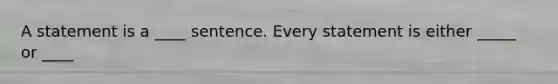 A statement is a ____ sentence. Every statement is either _____ or ____