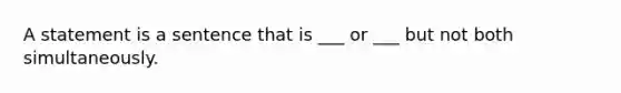 A statement is a sentence that is ___ or ___ but not both simultaneously.