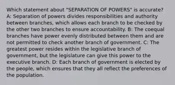 Which statement about "SEPARATION OF POWERS" is accurate? A: Separation of powers divides responsibilities and authority between branches, which allows each branch to be checked by the other two branches to ensure accountability. B: The coequal branches have power evenly distributed between them and are not permitted to check another branch of government. C: The greatest power resides within the legislative branch of government, but the legislature can give this power to the executive branch. D: Each branch of government is elected by the people, which ensures that they all reflect the preferences of the population.