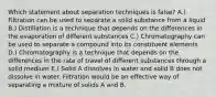 Which statement about separation techniques is false? A.) Filtration can be used to separate a solid substance from a liquid B.) Distillation is a technique that depends on the differences in the evaporation of different substances C.) Chromatography can be used to separate a compound into its constituent elements D.) Chromatography is a technique that depends on the differences in the rate of travel of different substances through a solid medium E.) Solid A dissolves in water and solid B does not dissolve in water. Filtration would be an effective way of separating a mixture of solids A and B.