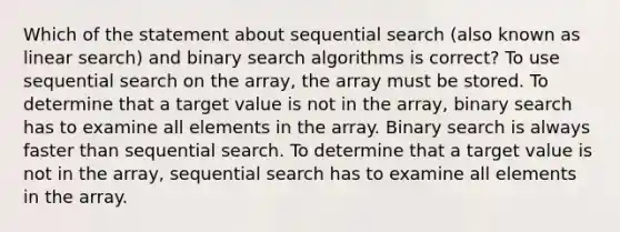 Which of the statement about sequential search (also known as linear search) and binary search algorithms is correct? To use sequential search on the array, the array must be stored. To determine that a target value is not in the array, binary search has to examine all elements in the array. Binary search is always faster than sequential search. To determine that a target value is not in the array, sequential search has to examine all elements in the array.