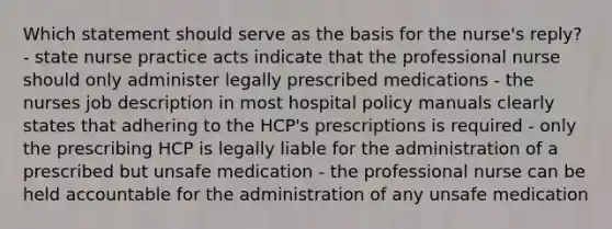 Which statement should serve as the basis for the nurse's reply? - state nurse practice acts indicate that the professional nurse should only administer legally prescribed medications - the nurses job description in most hospital policy manuals clearly states that adhering to the HCP's prescriptions is required - only the prescribing HCP is legally liable for the administration of a prescribed but unsafe medication - the professional nurse can be held accountable for the administration of any unsafe medication