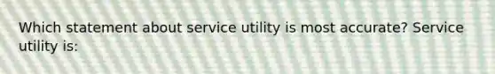 Which statement about service utility is most accurate? Service utility is: