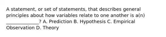 A statement, or set of statements, that describes general principles about how variables relate to one another is a(n) ______________? A. Prediction B. Hypothesis C. Empirical Observation D. Theory