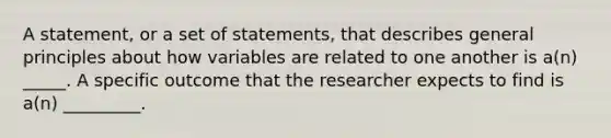 A statement, or a set of statements, that describes general principles about how variables are related to one another is a(n) _____. A specific outcome that the researcher expects to find is a(n) _________.