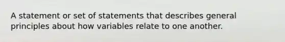 A statement or set of statements that describes general principles about how variables relate to one another.