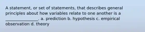 A statement, or set of statements, that describes general principles about how variables relate to one another is a ________________. a. prediction b. hypothesis c. empirical observation d. theory