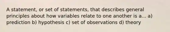 A statement, or set of statements, that describes general principles about how variables relate to one another is a... a) prediction b) hypothesis c) set of observations d) theory