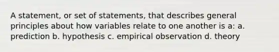 A statement, or set of statements, that describes general principles about how variables relate to one another is a: a. prediction b. hypothesis c. empirical observation d. theory