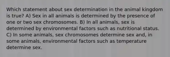 Which statement about sex determination in the animal kingdom is true? A) Sex in all animals is determined by the presence of one or two sex chromosomes. B) In all animals, sex is determined by environmental factors such as nutritional status. C) In some animals, sex chromosomes determine sex and, in some animals, environmental factors such as temperature determine sex.