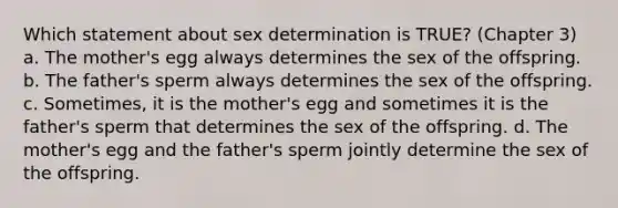 Which statement about sex determination is TRUE? (Chapter 3) a. The mother's egg always determines the sex of the offspring. b. The father's sperm always determines the sex of the offspring. c. Sometimes, it is the mother's egg and sometimes it is the father's sperm that determines the sex of the offspring. d. The mother's egg and the father's sperm jointly determine the sex of the offspring.