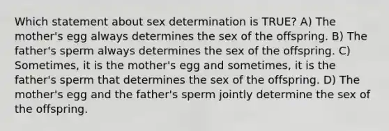 Which statement about sex determination is TRUE? A) The mother's egg always determines the sex of the offspring. B) The father's sperm always determines the sex of the offspring. C) Sometimes, it is the mother's egg and sometimes, it is the father's sperm that determines the sex of the offspring. D) The mother's egg and the father's sperm jointly determine the sex of the offspring.