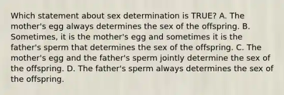 Which statement about sex determination is TRUE? A. The mother's egg always determines the sex of the offspring. B. Sometimes, it is the mother's egg and sometimes it is the father's sperm that determines the sex of the offspring. C. The mother's egg and the father's sperm jointly determine the sex of the offspring. D. The father's sperm always determines the sex of the offspring.