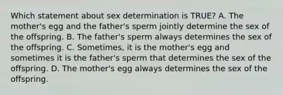 Which statement about sex determination is TRUE? A. The mother's egg and the father's sperm jointly determine the sex of the offspring. B. The father's sperm always determines the sex of the offspring. C. Sometimes, it is the mother's egg and sometimes it is the father's sperm that determines the sex of the offspring. D. The mother's egg always determines the sex of the offspring.