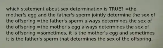 which statement about sex determination is TRUE? =the mother's egg and the father's sperm jointly determine the sex of the offspring =the father's sperm always determines the sex of the offspring =the mother's egg always determines the sex of the offspring =sometimes, it is the mother's egg and sometimes it is the father's sperm that determines the sex of the offspring.