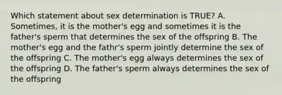 Which statement about sex determination is TRUE? A. Sometimes, it is the mother's egg and sometimes it is the father's sperm that determines the sex of the offspring B. The mother's egg and the fathr's sperm jointly determine the sex of the offspring C. The mother's egg always determines the sex of the offspring D. The father's sperm always determines the sex of the offspring