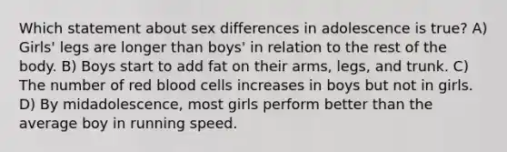 Which statement about sex differences in adolescence is true? A) Girls' legs are longer than boys' in relation to the rest of the body. B) Boys start to add fat on their arms, legs, and trunk. C) The number of red blood cells increases in boys but not in girls. D) By midadolescence, most girls perform better than the average boy in running speed.