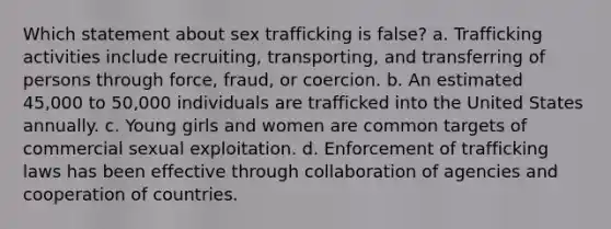 Which statement about sex trafficking is false? a. Trafficking activities include recruiting, transporting, and transferring of persons through force, fraud, or coercion. b. An estimated 45,000 to 50,000 individuals are trafficked into the United States annually. c. Young girls and women are common targets of commercial sexual exploitation. d. Enforcement of trafficking laws has been effective through collaboration of agencies and cooperation of countries.