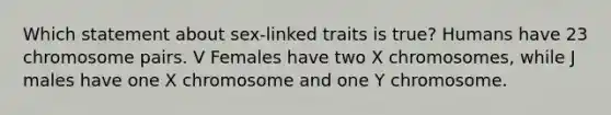 Which statement about sex-linked traits is true? Humans have 23 chromosome pairs. V Females have two X chromosomes, while J males have one X chromosome and one Y chromosome.