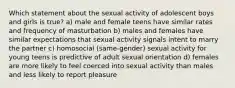 Which statement about the sexual activity of adolescent boys and girls is true? a) male and female teens have similar rates and frequency of masturbation b) males and females have similar expectations that sexual activity signals intent to marry the partner c) homosocial (same-gender) sexual activity for young teens is predictive of adult sexual orientation d) females are more likely to feel coerced into sexual activity than males and less likely to report pleasure